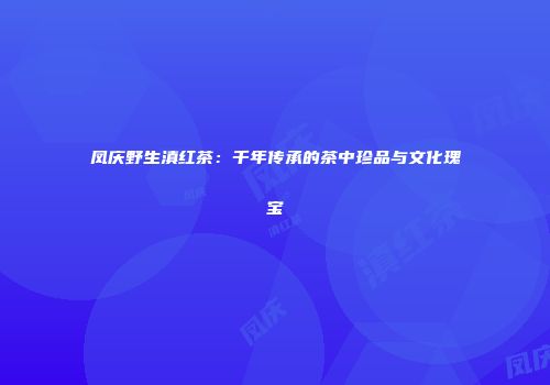 凤庆野生滇红茶：千年传承的茶中珍品与文化瑰宝