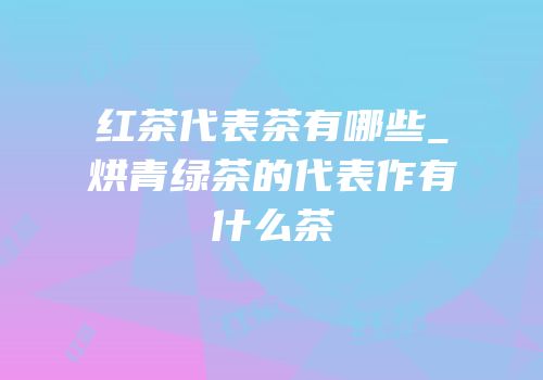 红茶代表茶有哪些_烘青绿茶的代表作有什么茶