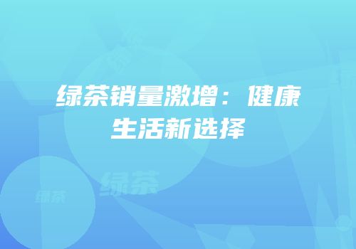 绿茶销量激增：健康生活新选择