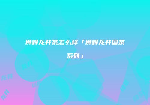 狮峰龙井茶怎么样「狮峰龙井国茶系列」