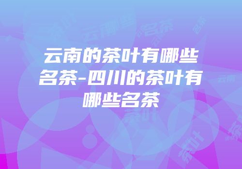 云南的茶叶有哪些名茶-四川的茶叶有哪些名茶