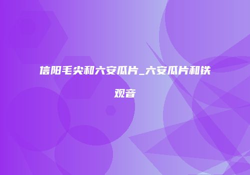 信阳毛尖和六安瓜片_六安瓜片和铁观音