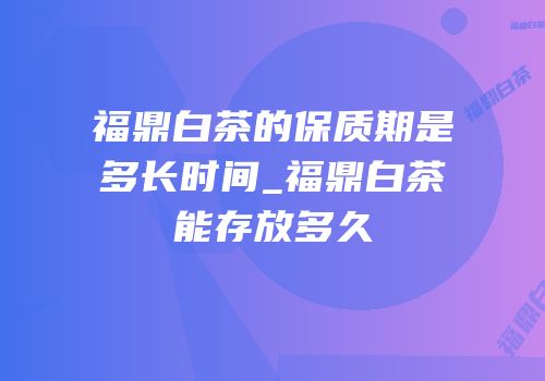 福鼎白茶的保质期是多长时间_福鼎白茶能存放多久