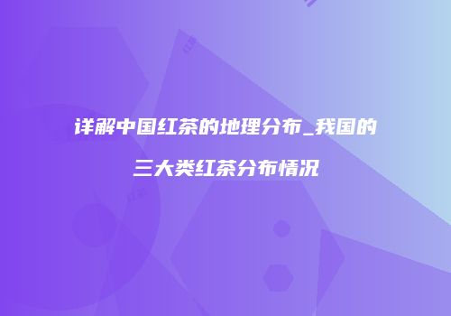 详解中国红茶的地理分布_我国的三大类红茶分布情况