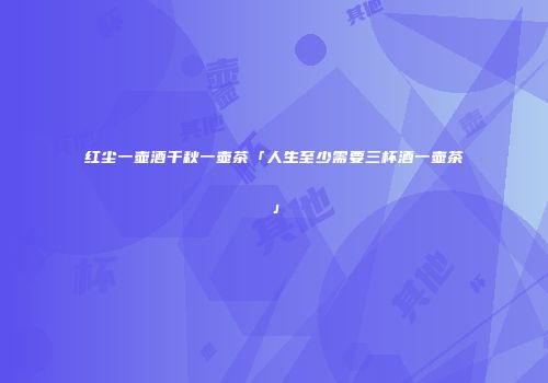 红尘一壶酒千秋一壶茶「人生至少需要三杯酒一壶茶」