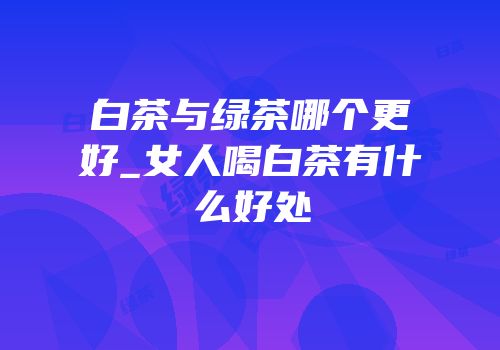 白茶与绿茶哪个更好_女人喝白茶有什么好处