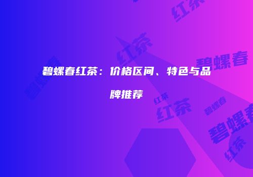 碧螺春红茶：价格区间、特色与品牌推荐