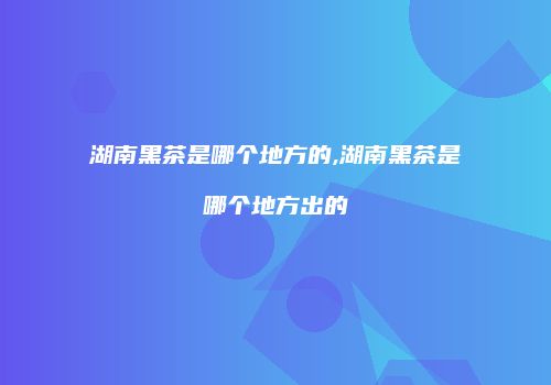 湖南黑茶是哪个地方的,湖南黑茶是哪个地方出的