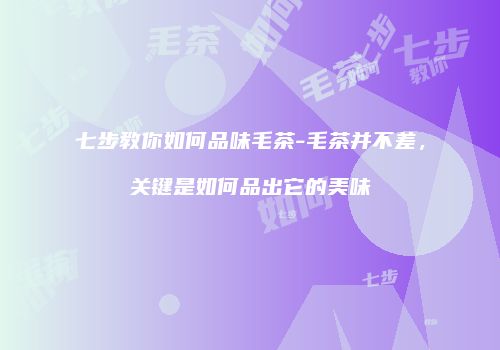 七步教你如何品味毛茶-毛茶并不差，关键是如何品出它的美味