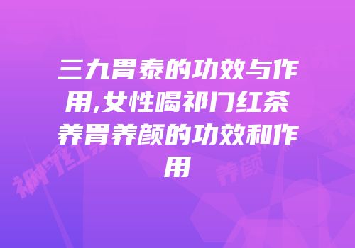 三九胃泰的功效与作用,女性喝祁门红茶养胃养颜的功效和作用