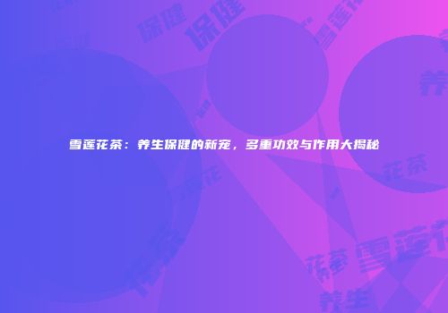 雪莲花茶：养生保健的新宠，多重功效与作用大揭秘