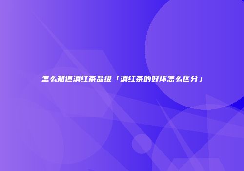 怎么知道滇红茶品级「滇红茶的好坏怎么区分」