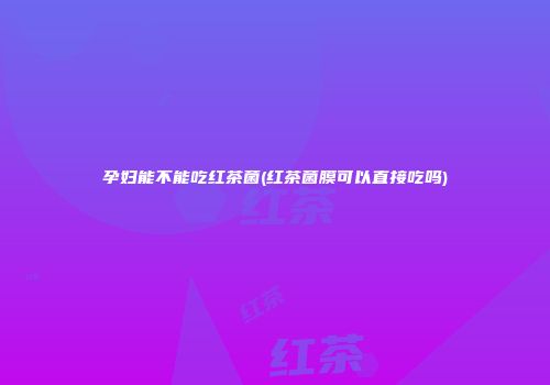 孕妇能不能吃红茶菌(红茶菌膜可以直接吃吗)