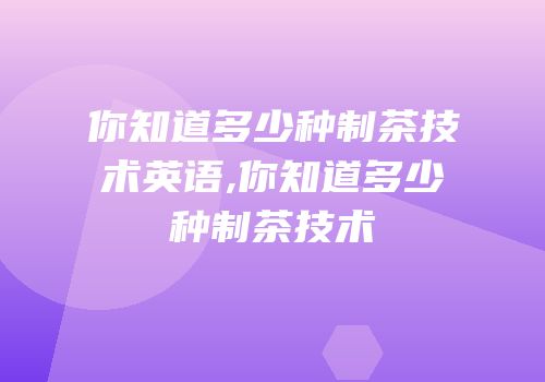 你知道多少种制茶技术英语,你知道多少种制茶技术