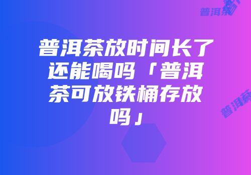 普洱茶放时间长了还能喝吗「普洱茶可放铁桶存放吗」