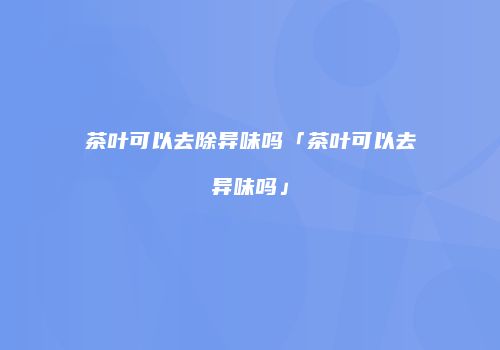 茶叶可以去除异味吗「茶叶可以去异味吗」