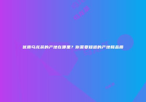 优质乌龙茶的产地在哪里？你需要知道的产地和品质
