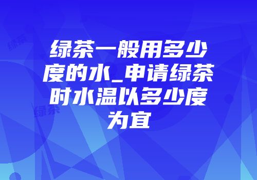 绿茶一般用多少度的水_申请绿茶时水温以多少度为宜