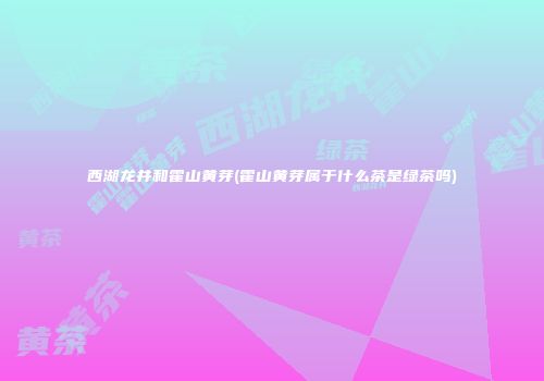 西湖龙井和霍山黄芽(霍山黄芽属于什么茶是绿茶吗)