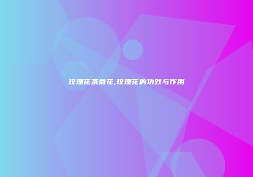 玫瑰花茶菊花,玫瑰花的功效与作用
