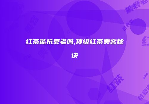 红茶能抗衰老吗,顶级红茶美容秘诀