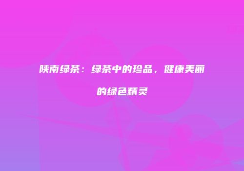 陕南绿茶：绿茶中的珍品，健康美丽的绿色精灵