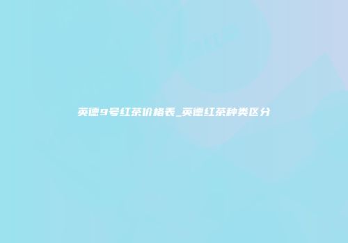 英德9号红茶价格表_英德红茶种类区分