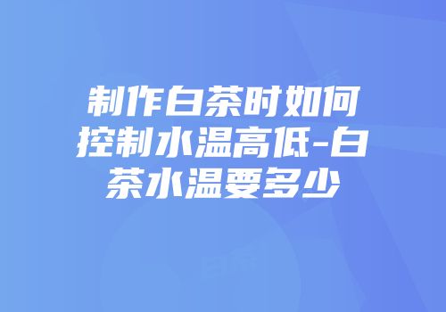 制作白茶时如何控制水温高低-白茶水温要多少