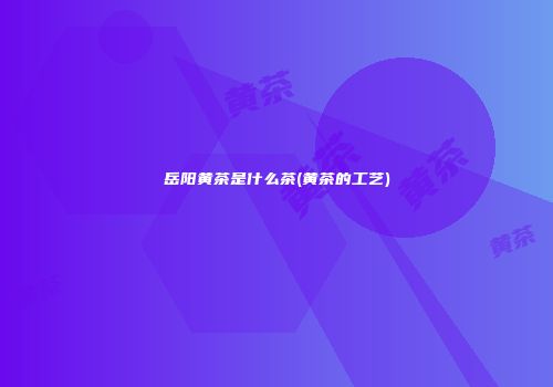 岳阳黄茶是什么茶(黄茶的工艺)