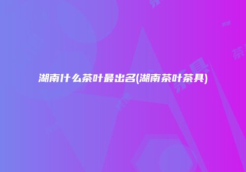 湖南什么茶叶最出名(湖南茶叶茶具)