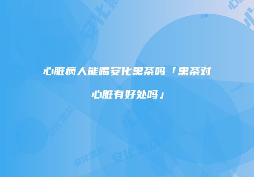 心脏病人能喝安化黑茶吗「黑茶对心脏有好处吗」