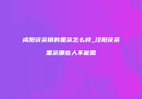咸阳茯茶镇的黑茶怎么样_泾阳茯茶黑茶哪些人不能喝