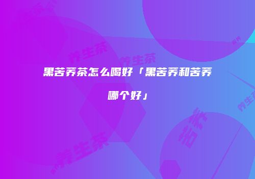 黑苦荞茶怎么喝好「黑苦荞和苦荞哪个好」