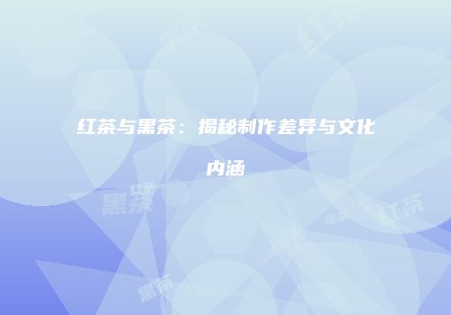 红茶与黑茶：揭秘制作差异与文化内涵