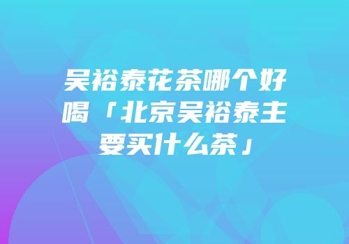 吴裕泰花茶哪个好喝「北京吴裕泰主要买什么茶」
