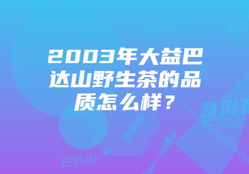 2003年大益巴达山野生茶的品质怎么样？