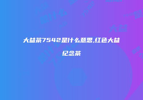 大益茶7542是什么意思,红色大益纪念茶