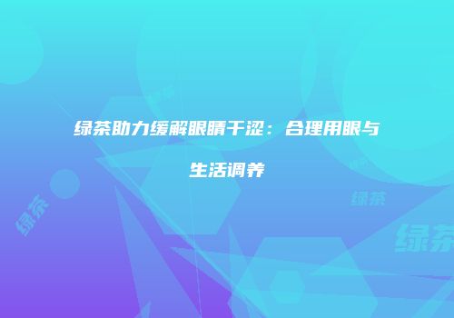 绿茶助力缓解眼睛干涩：合理用眼与生活调养
