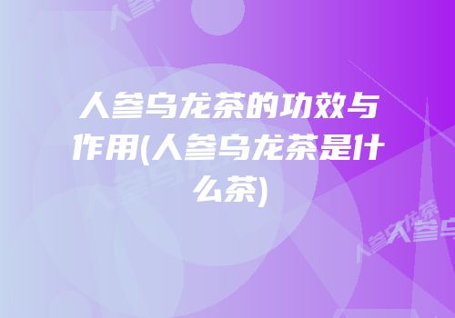 人参乌龙茶的功效与作用(人参乌龙茶是什么茶)