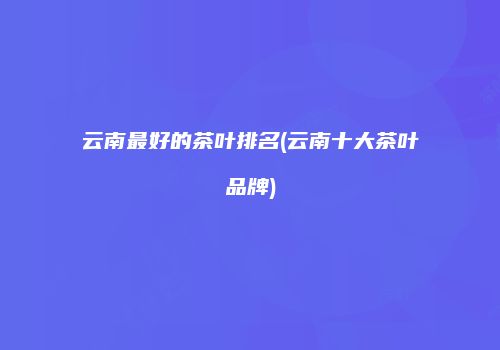 云南最好的茶叶排名(云南十大茶叶品牌)