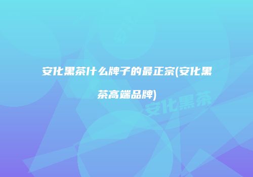 安化黑茶什么牌子的最正宗(安化黑茶高端品牌)
