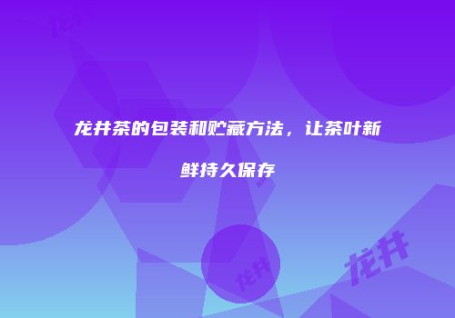 龙井茶的包装和贮藏方法，让茶叶新鲜持久保存