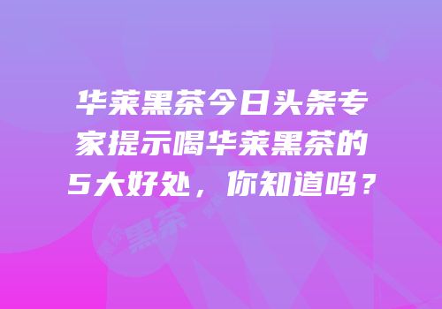 华莱黑茶今日头条专家提示喝华莱黑茶的5大好处，你知道吗？