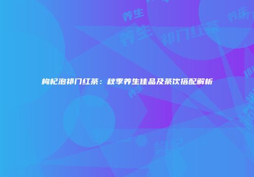 枸杞泡祁门红茶：秋季养生佳品及茶饮搭配解析