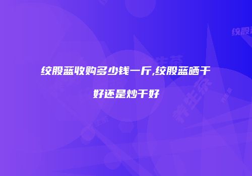 绞股蓝收购多少钱一斤,绞股蓝晒干好还是炒干好