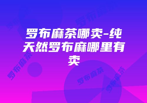 罗布麻茶哪卖-纯天然罗布麻哪里有卖