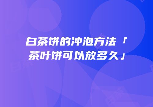 白茶饼的冲泡方法「茶叶饼可以放多久」