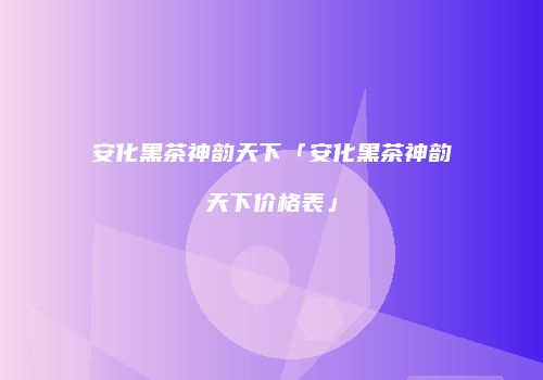 安化黑茶神韵天下「安化黑茶神韵天下价格表」