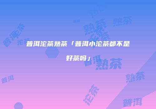普洱沱茶熟茶「普洱小沱茶都不是好茶吗」