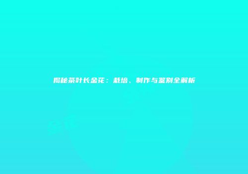 揭秘茶叶长金花：栽培、制作与鉴别全解析